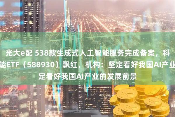 光大e配 538款生成式人工智能服务完成备案，科创板人工智能ETF（588930）飘红，机构：坚定看好我国AI产业的发展前景