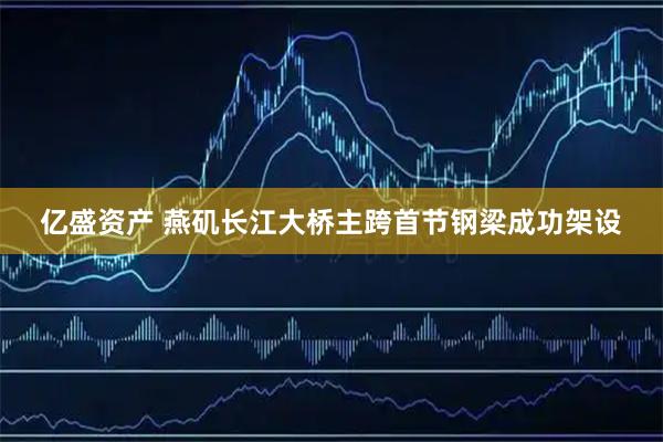 亿盛资产 燕矶长江大桥主跨首节钢梁成功架设