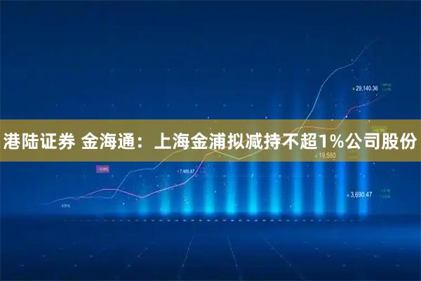 港陆证券 金海通：上海金浦拟减持不超1%公司股份