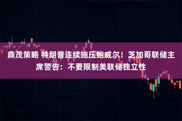 鼎茂策略 特朗普连续施压鲍威尔！芝加哥联储主席警告：不要限制美联储独立性