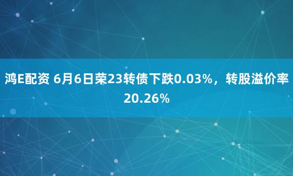 鸿E配资 6月6日荣23转债下跌0.03%，转股溢价率20.26%
