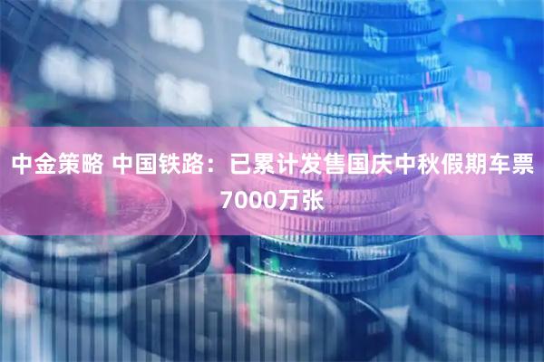 中金策略 中国铁路：已累计发售国庆中秋假期车票7000万张