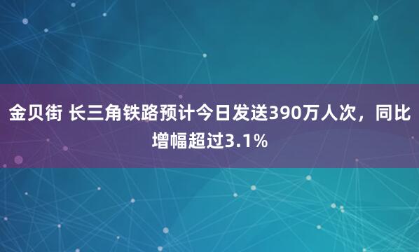 金贝街 长三角铁路预计今日发送390万人次，同比增幅超过3.1%
