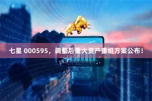 七星 000595，调整后重大资产重组方案公布！