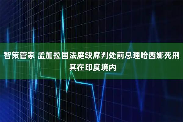 智策管家 孟加拉国法庭缺席判处前总理哈西娜死刑 其在印度境内