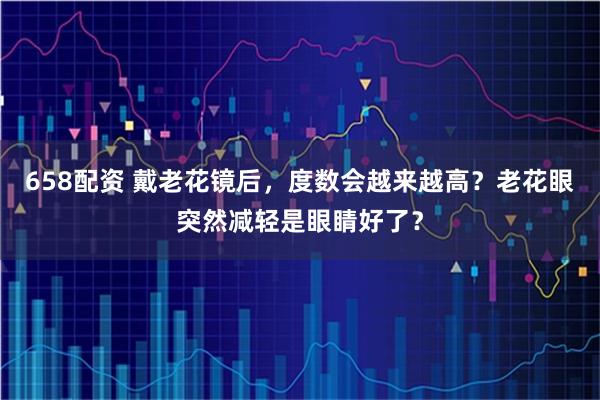658配资 戴老花镜后，度数会越来越高？老花眼突然减轻是眼睛好了？