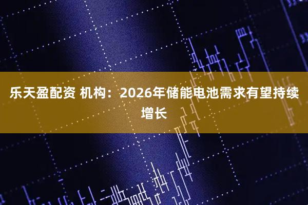 乐天盈配资 机构：2026年储能电池需求有望持续增长