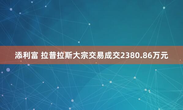 添利富 拉普拉斯大宗交易成交2380.86万元