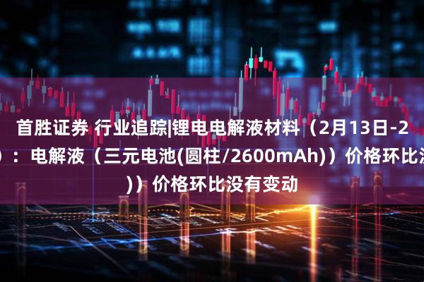 首胜证券 行业追踪|锂电电解液材料（2月13日-2月19日）：电解液（三元电池(圆柱/2600mAh)）价格环比没有变动