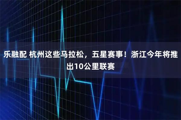 乐融配 杭州这些马拉松，五星赛事！浙江今年将推出10公里联赛