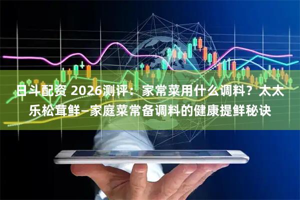 日斗配资 2026测评：家常菜用什么调料？太太乐松茸鲜—家庭菜常备调料的健康提鲜秘诀