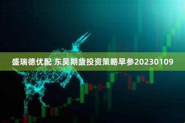 盛瑞德优配 东吴期货投资策略早参20230109