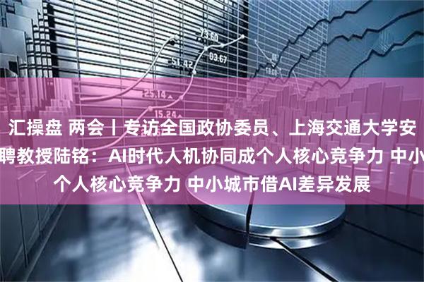 汇操盘 两会丨专访全国政协委员、上海交通大学安泰经济管理学院特聘教授陆铭：AI时代人机协同成个人核心竞争力 中小城市借AI差异发展