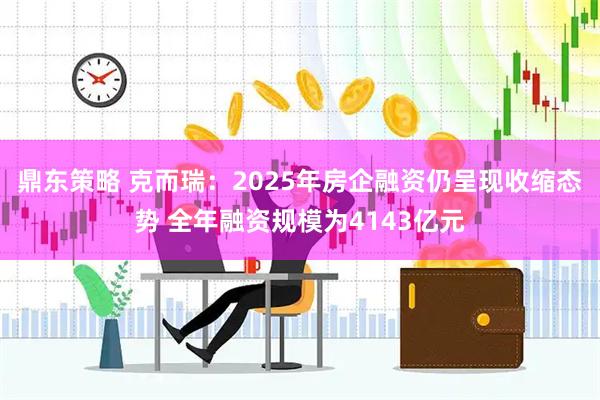 鼎东策略 克而瑞：2025年房企融资仍呈现收缩态势 全年融资规模为4143亿元