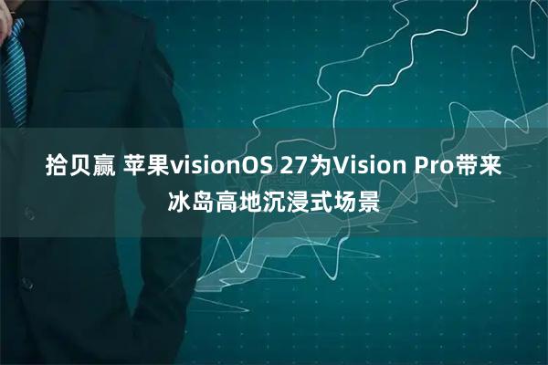 拾贝赢 苹果visionOS 27为Vision Pro带来冰岛高地沉浸式场景